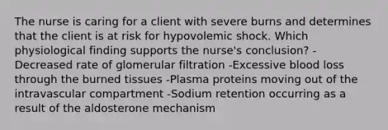 The nurse is caring for a client with severe burns and determines that the client is at risk for hypovolemic shock. Which physiological finding supports the nurse's conclusion? -Decreased rate of glomerular filtration -Excessive blood loss through the burned tissues -Plasma proteins moving out of the intravascular compartment -Sodium retention occurring as a result of the aldosterone mechanism