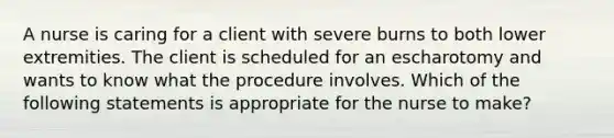 A nurse is caring for a client with severe burns to both lower extremities. The client is scheduled for an escharotomy and wants to know what the procedure involves. Which of the following statements is appropriate for the nurse to make?