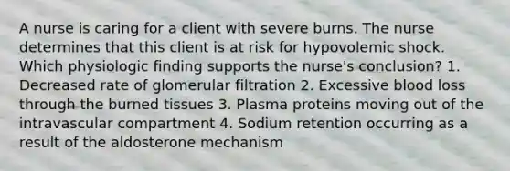 A nurse is caring for a client with severe burns. The nurse determines that this client is at risk for hypovolemic shock. Which physiologic finding supports the nurse's conclusion? 1. Decreased rate of glomerular filtration 2. Excessive blood loss through the burned tissues 3. Plasma proteins moving out of the intravascular compartment 4. Sodium retention occurring as a result of the aldosterone mechanism