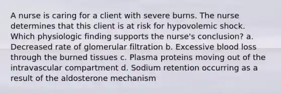 A nurse is caring for a client with severe burns. The nurse determines that this client is at risk for hypovolemic shock. Which physiologic finding supports the nurse's conclusion? a. Decreased rate of glomerular filtration b. Excessive blood loss through the burned tissues c. Plasma proteins moving out of the intravascular compartment d. Sodium retention occurring as a result of the aldosterone mechanism