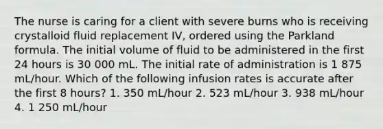 The nurse is caring for a client with severe burns who is receiving crystalloid fluid replacement IV, ordered using the Parkland formula. The initial volume of fluid to be administered in the first 24 hours is 30 000 mL. The initial rate of administration is 1 875 mL/hour. Which of the following infusion rates is accurate after the first 8 hours? 1. 350 mL/hour 2. 523 mL/hour 3. 938 mL/hour 4. 1 250 mL/hour