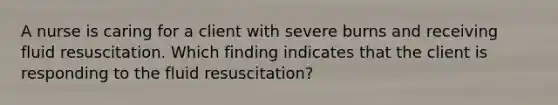 A nurse is caring for a client with severe burns and receiving fluid resuscitation. Which finding indicates that the client is responding to the fluid resuscitation?