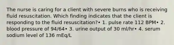 The nurse is caring for a client with severe burns who is receiving fluid resuscitation. Which finding indicates that the client is responding to the fluid resuscitation?• 1. pulse rate 112 BPM• 2. blood pressure of 94/64• 3. urine output of 30 ml/hr• 4. serum sodium level of 136 mEq/L