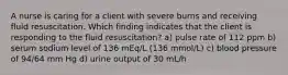 A nurse is caring for a client with severe burns and receiving fluid resuscitation. Which finding indicates that the client is responding to the fluid resuscitation? a) pulse rate of 112 ppm b) serum sodium level of 136 mEq/L (136 mmol/L) c) blood pressure of 94/64 mm Hg d) urine output of 30 mL/h