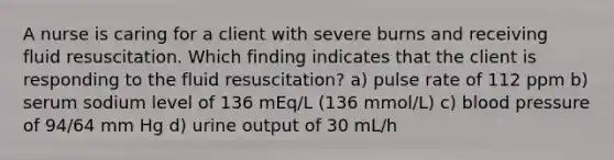 A nurse is caring for a client with severe burns and receiving fluid resuscitation. Which finding indicates that the client is responding to the fluid resuscitation? a) pulse rate of 112 ppm b) serum sodium level of 136 mEq/L (136 mmol/L) c) blood pressure of 94/64 mm Hg d) urine output of 30 mL/h