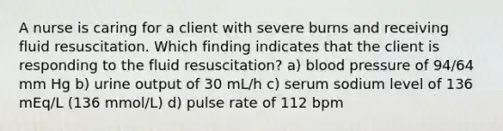 A nurse is caring for a client with severe burns and receiving fluid resuscitation. Which finding indicates that the client is responding to the fluid resuscitation? a) blood pressure of 94/64 mm Hg b) urine output of 30 mL/h c) serum sodium level of 136 mEq/L (136 mmol/L) d) pulse rate of 112 bpm