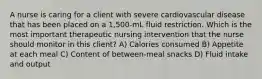 A nurse is caring for a client with severe cardiovascular disease that has been placed on a 1,500-mL fluid restriction. Which is the most important therapeutic nursing intervention that the nurse should monitor in this client? A) Calories consumed B) Appetite at each meal C) Content of between-meal snacks D) Fluid intake and output