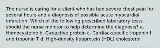 The nurse is caring for a client who has had severe chest pain for several hours and a diagnosis of possible acute myocardial infarction. Which of the following prescribed laboratory tests should the nurse monitor to help determine the diagnosis? a. Homocysteine b. C-reactive protein c. Cardiac-specific troponin I and troponin T d. High-density lipoprotein (HDL) cholesterol