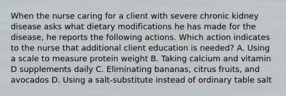 When the nurse caring for a client with severe chronic kidney disease asks what dietary modifications he has made for the disease, he reports the following actions. Which action indicates to the nurse that additional client education is needed? A. Using a scale to measure protein weight B. Taking calcium and vitamin D supplements daily C. Eliminating bananas, citrus fruits, and avocados D. Using a salt-substitute instead of ordinary table salt