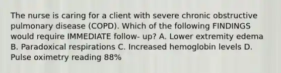 The nurse is caring for a client with severe chronic obstructive pulmonary disease (COPD). Which of the following FINDINGS would require IMMEDIATE follow- up? A. Lower extremity edema B. Paradoxical respirations C. Increased hemoglobin levels D. Pulse oximetry reading 88%