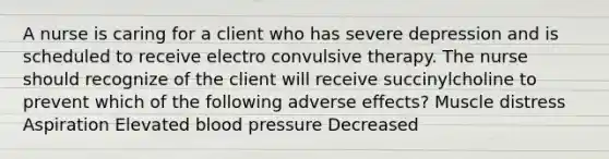 A nurse is caring for a client who has severe depression and is scheduled to receive electro convulsive therapy. The nurse should recognize of the client will receive succinylcholine to prevent which of the following adverse effects? Muscle distress Aspiration Elevated blood pressure Decreased