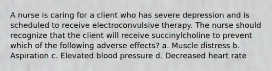 A nurse is caring for a client who has severe depression and is scheduled to receive electroconvulsive therapy. The nurse should recognize that the client will receive succinylcholine to prevent which of the following adverse effects? a. Muscle distress b. Aspiration c. Elevated blood pressure d. Decreased heart rate