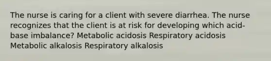 The nurse is caring for a client with severe diarrhea. The nurse recognizes that the client is at risk for developing which acid-base imbalance? Metabolic acidosis Respiratory acidosis Metabolic alkalosis Respiratory alkalosis