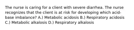 The nurse is caring for a client with severe diarrhea. The nurse recognizes that the client is at risk for developing which acid-base imbalance? A.) Metabolic acidosis B.) Respiratory acidosis C.) Metabolic alkalosis D.) Respiratory alkalosis