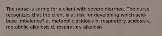 The nurse is caring for a client with severe diarrhea. The nurse recognizes that the client is at risk for developing which acid-base imbalance? a. metabolic acidosis b. respiratory acidosis c. metabolic alkalosis d. respiratory alkalosis