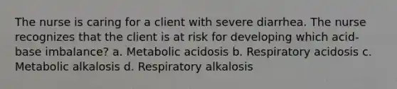 The nurse is caring for a client with severe diarrhea. The nurse recognizes that the client is at risk for developing which acid-base imbalance? a. Metabolic acidosis b. Respiratory acidosis c. Metabolic alkalosis d. Respiratory alkalosis