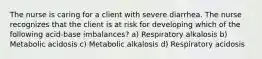 The nurse is caring for a client with severe diarrhea. The nurse recognizes that the client is at risk for developing which of the following acid-base imbalances? a) Respiratory alkalosis b) Metabolic acidosis c) Metabolic alkalosis d) Respiratory acidosis