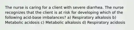 The nurse is caring for a client with severe diarrhea. The nurse recognizes that the client is at risk for developing which of the following acid-base imbalances? a) Respiratory alkalosis b) Metabolic acidosis c) Metabolic alkalosis d) Respiratory acidosis