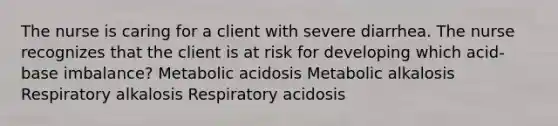 The nurse is caring for a client with severe diarrhea. The nurse recognizes that the client is at risk for developing which acid-base imbalance? Metabolic acidosis Metabolic alkalosis Respiratory alkalosis Respiratory acidosis