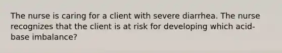 The nurse is caring for a client with severe diarrhea. The nurse recognizes that the client is at risk for developing which acid-base imbalance?