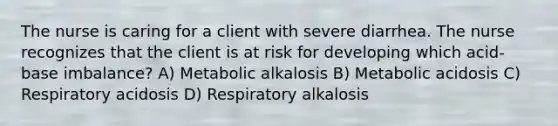 The nurse is caring for a client with severe diarrhea. The nurse recognizes that the client is at risk for developing which acid-base imbalance? A) Metabolic alkalosis B) Metabolic acidosis C) Respiratory acidosis D) Respiratory alkalosis