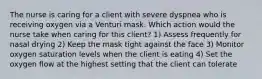 The nurse is caring for a client with severe dyspnea who is receiving oxygen via a Venturi mask. Which action would the nurse take when caring for this client? 1) Assess frequently for nasal drying 2) Keep the mask tight against the face 3) Monitor oxygen saturation levels when the client is eating 4) Set the oxygen flow at the highest setting that the client can tolerate