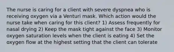 The nurse is caring for a client with severe dyspnea who is receiving oxygen via a Venturi mask. Which action would the nurse take when caring for this client? 1) Assess frequently for nasal drying 2) Keep the mask tight against the face 3) Monitor oxygen saturation levels when the client is eating 4) Set the oxygen flow at the highest setting that the client can tolerate