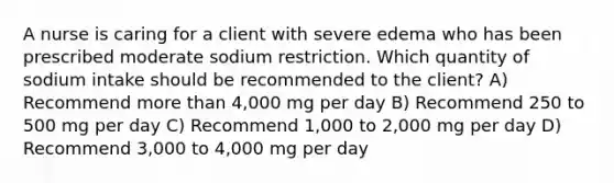 A nurse is caring for a client with severe edema who has been prescribed moderate sodium restriction. Which quantity of sodium intake should be recommended to the client? A) Recommend more than 4,000 mg per day B) Recommend 250 to 500 mg per day C) Recommend 1,000 to 2,000 mg per day D) Recommend 3,000 to 4,000 mg per day