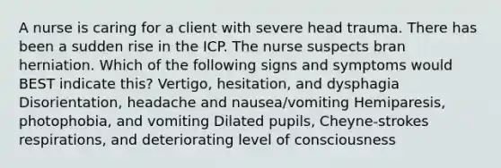 A nurse is caring for a client with severe head trauma. There has been a sudden rise in the ICP. The nurse suspects bran herniation. Which of the following signs and symptoms would BEST indicate this? Vertigo, hesitation, and dysphagia Disorientation, headache and nausea/vomiting Hemiparesis, photophobia, and vomiting Dilated pupils, Cheyne-strokes respirations, and deteriorating level of consciousness