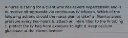 A nurse is caring for a client who has severe hypertension and is to receive nitroprusside via continuous IV infusion. Which of the following actions should the nurse plan to take? a. Monitor blood pressure every two hours b. attach an inline filter to the IV tubing c. protect the IV bag from exposure to light d. keep calcium gluconate at the clients bedside