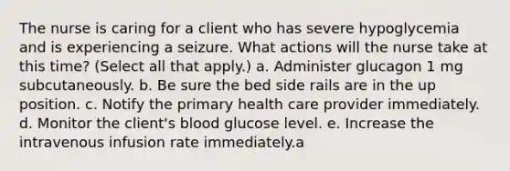 The nurse is caring for a client who has severe hypoglycemia and is experiencing a seizure. What actions will the nurse take at this time? (Select all that apply.) a. Administer glucagon 1 mg subcutaneously. b. Be sure the bed side rails are in the up position. c. Notify the primary health care provider immediately. d. Monitor the client's blood glucose level. e. Increase the intravenous infusion rate immediately.a