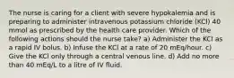 The nurse is caring for a client with severe hypokalemia and is preparing to administer intravenous potassium chloride (KCl) 40 mmol as prescribed by the health care provider. Which of the following actions should the nurse take? a) Administer the KCl as a rapid IV bolus. b) Infuse the KCl at a rate of 20 mEq/hour. c) Give the KCl only through a central venous line. d) Add no more than 40 mEq/L to a litre of IV fluid.