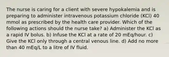 The nurse is caring for a client with severe hypokalemia and is preparing to administer intravenous potassium chloride (KCl) 40 mmol as prescribed by the health care provider. Which of the following actions should the nurse take? a) Administer the KCl as a rapid IV bolus. b) Infuse the KCl at a rate of 20 mEq/hour. c) Give the KCl only through a central venous line. d) Add no more than 40 mEq/L to a litre of IV fluid.