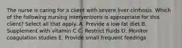 The nurse is caring for a client with severe liver cirrhosis. Which of the following nursing interventions is appropriate for this client? Select all that apply. A. Provide a low fat diet B. Supplement with vitamin C C. Restrict fluids D. Monitor coagulation studies E. Provide small frequent feedings