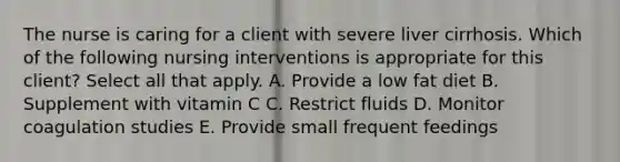 The nurse is caring for a client with severe liver cirrhosis. Which of the following nursing interventions is appropriate for this client? Select all that apply. A. Provide a low fat diet B. Supplement with vitamin C C. Restrict fluids D. Monitor coagulation studies E. Provide small frequent feedings