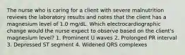 The nurse who is caring for a client with severe malnutrition reviews the laboratory results and notes that the client has a magnesium level of 1.0 mg/dL. Which electrocardiographic change would the nurse expect to observe based on the client's magnesium level? 1. Prominent U waves 2. Prolonged PR interval 3. Depressed ST segment 4. Widened QRS complexes