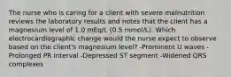 The nurse who is caring for a client with severe malnutrition reviews the laboratory results and notes that the client has a magnesium level of 1.0 mEq/L (0.5 mmol/L). Which electrocardiographic change would the nurse expect to observe based on the client's magnesium level? -Prominent U waves -Prolonged PR interval -Depressed ST segment -Widened QRS complexes