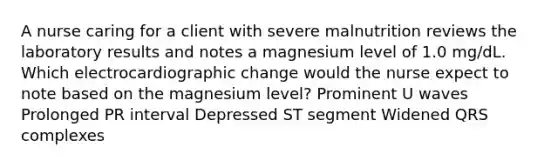 A nurse caring for a client with severe malnutrition reviews the laboratory results and notes a magnesium level of 1.0 mg/dL. Which electrocardiographic change would the nurse expect to note based on the magnesium level? Prominent U waves Prolonged PR interval Depressed ST segment Widened QRS complexes