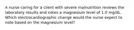 A nurse caring for a client with severe malnutrition reviews the laboratory results and notes a magnesium level of 1.0 mg/dL. Which electrocardiographic change would the nurse expect to note based on the magnesium level?