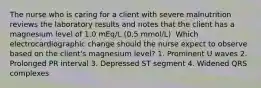 The nurse who is caring for a client with severe malnutrition reviews the laboratory results and notes that the client has a magnesium level of 1.0 mEq/L (0.5 mmol/L). Which electrocardiographic change should the nurse expect to observe based on the client's magnesium level? 1. Prominent U waves 2. Prolonged PR interval 3. Depressed ST segment 4. Widened QRS complexes