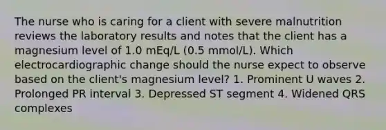 The nurse who is caring for a client with severe malnutrition reviews the laboratory results and notes that the client has a magnesium level of 1.0 mEq/L (0.5 mmol/L). Which electrocardiographic change should the nurse expect to observe based on the client's magnesium level? 1. Prominent U waves 2. Prolonged PR interval 3. Depressed ST segment 4. Widened QRS complexes