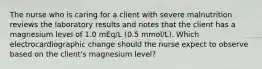 The nurse who is caring for a client with severe malnutrition reviews the laboratory results and notes that the client has a magnesium level of 1.0 mEq/L (0.5 mmol/L). Which electrocardiographic change should the nurse expect to observe based on the client's magnesium level?