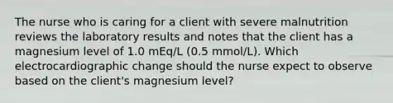 The nurse who is caring for a client with severe malnutrition reviews the laboratory results and notes that the client has a magnesium level of 1.0 mEq/L (0.5 mmol/L). Which electrocardiographic change should the nurse expect to observe based on the client's magnesium level?