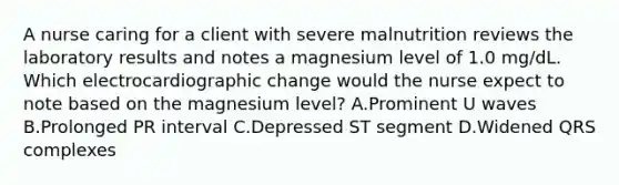 A nurse caring for a client with severe malnutrition reviews the laboratory results and notes a magnesium level of 1.0 mg/dL. Which electrocardiographic change would the nurse expect to note based on the magnesium level? A.Prominent U waves B.Prolonged PR interval C.Depressed ST segment D.Widened QRS complexes