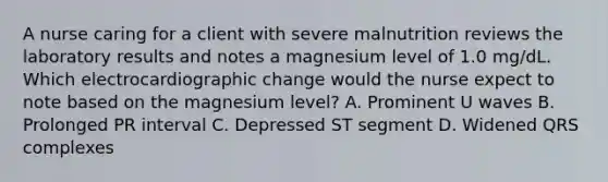 A nurse caring for a client with severe malnutrition reviews the laboratory results and notes a magnesium level of 1.0 mg/dL. Which electrocardiographic change would the nurse expect to note based on the magnesium level? A. Prominent U waves B. Prolonged PR interval C. Depressed ST segment D. Widened QRS complexes