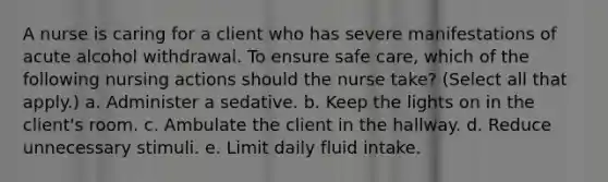 A nurse is caring for a client who has severe manifestations of acute alcohol withdrawal. To ensure safe care, which of the following nursing actions should the nurse take? (Select all that apply.) a. Administer a sedative. b. Keep the lights on in the client's room. c. Ambulate the client in the hallway. d. Reduce unnecessary stimuli. e. Limit daily fluid intake.