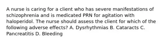 A nurse is caring for a client who has severe manifestations of schizophrenia and is medicated PRN for agitation with haloperidol. The nurse should assess the client for which of the following adverse effects? A. Dysrhythmias B. Cataracts C. Pancreatitis D. Bleeding