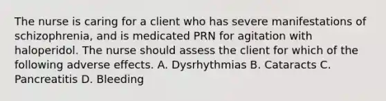 The nurse is caring for a client who has severe manifestations of schizophrenia, and is medicated PRN for agitation with haloperidol. The nurse should assess the client for which of the following adverse effects. A. Dysrhythmias B. Cataracts C. Pancreatitis D. Bleeding