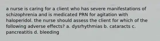 a nurse is caring for a client who has severe manifestations of schizophrenia and is medicated PRN for agitation with haloperidol. the nurse should assess the client for which of the following adverse effects? a. dysrhythmias b. cataracts c. pancreatitis d. bleeding