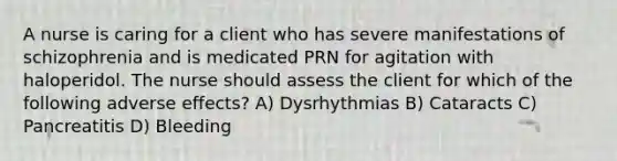 A nurse is caring for a client who has severe manifestations of schizophrenia and is medicated PRN for agitation with haloperidol. The nurse should assess the client for which of the following adverse effects? A) Dysrhythmias B) Cataracts C) Pancreatitis D) Bleeding